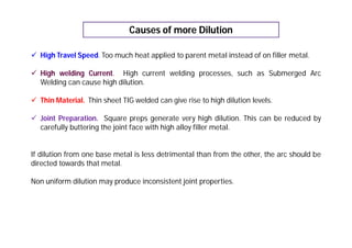 Causes of more Dilution
 High Travel Speed. Too much heat applied to parent metal instead of on filler metal.
 High welding Current. High current welding processes, such as Submerged Arc
Welding can cause high dilution.
 Thin Material. Thin sheet TIG welded can give rise to high dilution levels.
 Joint Preparation. Square preps generate very high dilution. This can be reduced by
carefully buttering the joint face with high alloy filler metal.
If dilution from one base metal is less detrimental than from the other, the arc should be
directed towards that metal.
Non uniform dilution may produce inconsistent joint properties.
 