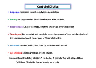 Control of Dilution
 Amperage: Increased current density increases dilution.
 Polarity: DCEN gives more penetration leads to more dilution.
 Electrode size: Smaller electrode, lower the amperage, lower the dilution
 Travel speed: Decrease in travel speed decreases the amount of base metal melted and
increases proportionally the amount of filler metal melted.
 Oscillation: Greater width of electrode oscillation reduces dilution.
 Arc shielding: shielding medium affects dilution.
Granular flux without alloy addition > He, Ar, Co2 > granular flux with alloy addition
(additional filler in the form of powder, wire, strip)
 