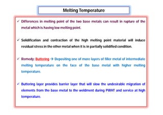 Melting Temperature
 Differences in melting point of the two base metals can result in rupture of the
metal which is having low melting point.
 Solidification and contraction of the high melting point material will induce
residual stress in the other metal when it is in partially solidified condition.
 Remedy: Buttering  Depositing one of more layers of filler metal of intermediate
melting temperature on the face of the base metal with higher melting
temperature.
 Buttering layer provides barrier layer that will slow the undesirable migration of
elements from the base metal to the weldment during PWHT and service at high
temperature.
 