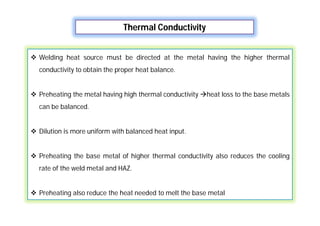 Thermal Conductivity
 Welding heat source must be directed at the metal having the higher thermal
conductivity to obtain the proper heat balance.
 Preheating the metal having high thermal conductivity heat loss to the base metals
can be balanced.
 Dilution is more uniform with balanced heat input.
 Preheating the base metal of higher thermal conductivity also reduces the cooling
rate of the weld metal and HAZ.
 Preheating also reduce the heat needed to melt the base metal
 