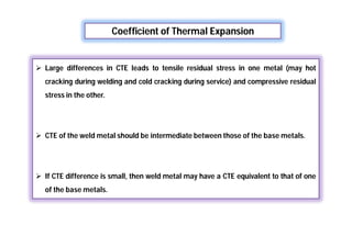 Coefficient of Thermal Expansion
 Large differences in CTE leads to tensile residual stress in one metal (may hot
cracking during welding and cold cracking during service) and compressive residual
stress in the other.
 CTE of the weld metal should be intermediate between those of the base metals.
 If CTE difference is small, then weld metal may have a CTE equivalent to that of one
of the base metals.
 