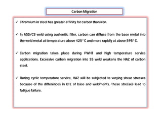 Carbon Migration
 Chromium in steel has greater affinity for carbon than iron.
 In ASS/CS weld using austenitic filler, carbon can diffuse from the base metal into
the weld metal at temperature above 425°C and more rapidly at above 595°C.
 Carbon migration takes place during PWHT and high temperature service
applications. Excessive carbon migration into SS weld weakens the HAZ of carbon
steel.
 During cyclic temperature service, HAZ will be subjected to varying shear stresses
because of the differences in CTE of base and weldments. These stresses lead to
fatigue failure.
 
