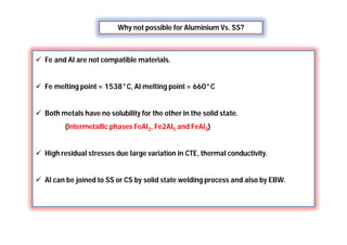 Why not possible for Aluminium Vs. SS?
 Fe and Al are not compatible materials.
 Fe melting point = 1538°C, Al melting point = 660°C
 Both metals have no solubility for the other in the solid state.
(Intermetallic phases FeAl2, Fe2Al5 and FeAl3)
 High residual stresses due large variation in CTE, thermal conductivity.
 Al can be joined to SS or CS by solid state welding process and also by EBW.
 