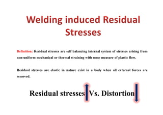 Definition: Residual stresses are self balancing internal system of stresses arising from
non-uniform mechanical or thermal straining with some measure of plastic flow.
Residual stresses are elastic in nature exist in a body when all external forces are
removed.
Residual stresses Vs. Distortion
 