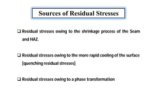 Sources of Residual Stresses
 Residual stresses owing to the shrinkage process of the Seam
and HAZ.
 Residual stresses owing to the more rapid cooling of the surface
[quenching residual stresses]
 Residual stresses owing to a phase transformation
 