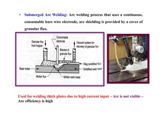 • Submerged Arc Welding: Arc welding process that uses a continuous,
consumable bare wire electrode, arc shielding is provided by a cover of
granular flux.
Used for welding thick plates due to high current input – Arc is not visible –
Arc efficiency is high
 