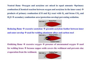 Neutral flame oxygen and acetylene are mixed in equal amounts primary
combustion (Chemical reaction between oxygen and acetylene in the inner cone) 
products of primary combustion (CO and H2) react with O2 and forms CO2 and
H2O  secondary combustion area (protection envelop) preventing oxidation.
Reducing flame  excessive acetylene  greenish acetylene feather between inner
and outer envelop  used for welding aluminum alloys and carbon steel
Oxidizing flame  excessive oxygen  presence of unconsumed oxygen  used
for welding brass  because copper oxide covers the weldment and prevents zinc
evaporation from the weldment.
 