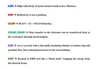 LBW  High reflectivity of metal surfaces leads to low efficiency.
PAW  Reflectivity is not a problem.
GTAW  DCEN > AC > DCEP (Polarity).
GMAW, SMAW  Heat transfer to the electrode can be transferred back to
the work piece through metal droplets.
SAW  Arc is covered with a thermally insulating blanket of molten slag and
granular flux, thus reducing heat losses to the surroundings.
EBW  Keyhole in EBW acts like a “black body” trapping the energy from
the electron beam.
 