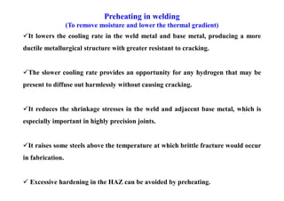 Preheating in welding
(To remove moisture and lower the thermal gradient)
It lowers the cooling rate in the weld metal and base metal, producing a more
ductile metallurgical structure with greater resistant to cracking.
The slower cooling rate provides an opportunity for any hydrogen that may be
present to diffuse out harmlessly without causing cracking.
It reduces the shrinkage stresses in the weld and adjacent base metal, which is
especially important in highly precision joints.
It raises some steels above the temperature at which brittle fracture would occur
in fabrication.
 Excessive hardening in the HAZ can be avoided by preheating.
 