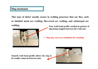 Slag inclusion
This type of defect usually occurs in welding processes that use flux, such
as shielded metal arc welding, flux-cored arc welding, and submerged arc
welding. Poor weld bead profile resulted in pockets of
slag being trapped between the weld runs
Smooth weld bead profile allows the slag to
be readily removed between runs
 Slag may serve as a initiation for cracking.
 