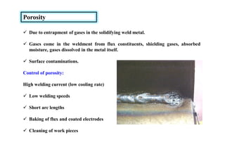 Porosity
 Due to entrapment of gases in the solidifying weld metal.
 Gases come in the weldment from flux constituents, shielding gases, absorbed
moisture, gases dissolved in the metal itself.
 Surface contaminations.
Control of porosity:
High welding current (low cooling rate)
 Low welding speeds
 Short arc lengths
 Baking of flux and coated electrodes
 Cleaning of work pieces
 