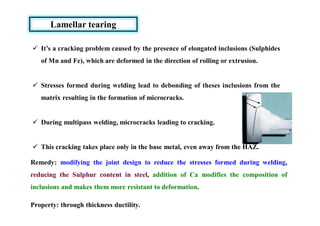 Lamellar tearing
 It’s a cracking problem caused by the presence of elongated inclusions (Sulphides
of Mn and Fe), which are deformed in the direction of rolling or extrusion.
 Stresses formed during welding lead to debonding of theses inclusions from the
matrix resulting in the formation of microcracks.
 During multipass welding, microcracks leading to cracking.
 This cracking takes place only in the base metal, even away from the HAZ.
Remedy: modifying the joint design to reduce the stresses formed during welding,
reducing the Sulphur content in steel, addition of Ca modifies the composition of
inclusions and makes them more resistant to deformation.
Property: through thickness ductility.
 