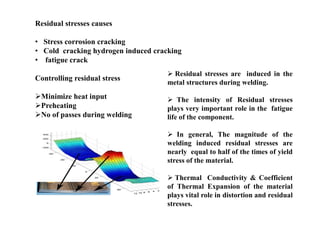 Residual stresses causes
• Stress corrosion cracking
• Cold cracking hydrogen induced cracking
• fatigue crack
Controlling residual stress
Minimize heat input
Preheating
No of passes during welding
 Residual stresses are induced in the
metal structures during welding.
 The intensity of Residual stresses
plays very important role in the fatigue
life of the component.
 In general, The magnitude of the
welding induced residual stresses are
nearly equal to half of the times of yield
stress of the material.
 Thermal Conductivity & Coefficient
of Thermal Expansion of the material
plays vital role in distortion and residual
stresses.
 