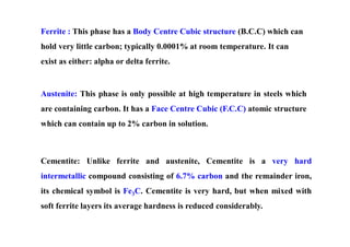 Ferrite : This phase has a Body Centre Cubic structure (B.C.C) which can
hold very little carbon; typically 0.0001% at room temperature. It can
exist as either: alpha or delta ferrite.
Austenite: This phase is only possible at high temperature in steels which
are containing carbon. It has a Face Centre Cubic (F.C.C) atomic structure
which can contain up to 2% carbon in solution.
Cementite: Unlike ferrite and austenite, Cementite is a very hard
intermetallic compound consisting of 6.7% carbon and the remainder iron,
its chemical symbol is Fe3C. Cementite is very hard, but when mixed with
soft ferrite layers its average hardness is reduced considerably.
 