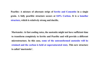 Pearlite: A mixture of alternate strips of ferrite and Cementite in a single
grain. A fully pearlitic structure occurs at 0.8% Carbon. It is a lamellar
structure, which is relatively strong and ductile.
Martensite: At fast cooling rates, the austenite might not have sufficient time
to transform completely to ferrite and Pearlite and will provide a different
microstructure. In this case, some of the untransformed austenite will be
retained and the carbon is held at supersaturated state. This new structure
is called ‘martensite’.
 