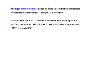 Allotropic Transformation: Changes in phase transformation with respect
to the temperature is called as ‘allotropic transformation’.
Example: Iron has a BCC lattice structure from room temp. up to 910°C,
and from this point to 1388°C it is FCC. Above this point to melting point,
1538°C it is again BCC.
 