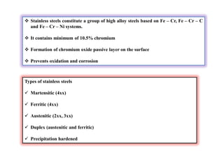  Stainless steels constitute a group of high alloy steels based on Fe – Cr, Fe – Cr – C
and Fe – Cr – Ni systems.
 It contains minimum of 10.5% chromium
 Formation of chromium oxide passive layer on the surface
 Prevents oxidation and corrosion
Types of stainless steels
 Martensitic (4xx)
 Ferritic (4xx)
 Austenitic (2xx, 3xx)
 Duplex (austenitic and ferritic)
 Precipitation hardened
 