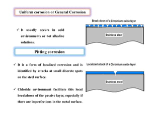 Uniform corrosion or General Corrosion
 It usually occurs in acid
environments or hot alkaline
solutions.
Pitting corrosion
 It is a form of localized corrosion and is
identified by attacks at small discrete spots
on the steel surface.
 Chloride environment facilitate this local
breakdown of the passive layer, especially if
there are imperfections in the metal surface.
 