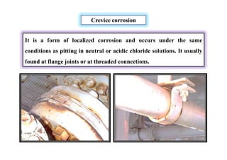 Crevice corrosion
It is a form of localized corrosion and occurs under the same
conditions as pitting in neutral or acidic chloride solutions. It usually
found at flange joints or at threaded connections.
 
