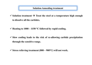  Solution treatment  Treat the steel at a temperature high enough
to dissolve all the carbides.
 Heating to 1000 – 1150 °C followed by rapid cooling.
 Slow cooling leads to the risk of re-allowing carbide precipitation
through the sensitive range.
 Stress relieving treatment (800 – 900°C) will not work.
Solution Annealing treatment
 