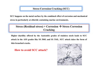 Stress Corrosion Cracking (SCC)
Stress (Residual stress) + Corrosion  Stress Corrosion
Cracking
SCC happens on the metal surface by the combined effect of corrosion and mechanical
stress in particularly at chloride containing marine environments.
Higher ductility offered by the Austenitic grades of stainless steels leads to SCC
attack in the ASS grades like SS 304L and SS 316L. SCC attack takes the form of
thin branched cracks.
How to avoid SCC attack?
 