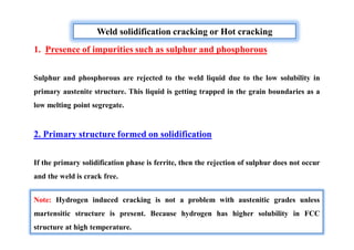 Weld solidification cracking or Hot cracking
1. Presence of impurities such as sulphur and phosphorous
Sulphur and phosphorous are rejected to the weld liquid due to the low solubility in
primary austenite structure. This liquid is getting trapped in the grain boundaries as a
low melting point segregate.
2. Primary structure formed on solidification
If the primary solidification phase is ferrite, then the rejection of sulphur does not occur
and the weld is crack free.
Note: Hydrogen induced cracking is not a problem with austenitic grades unless
martensitic structure is present. Because hydrogen has higher solubility in FCC
structure at high temperature.
 