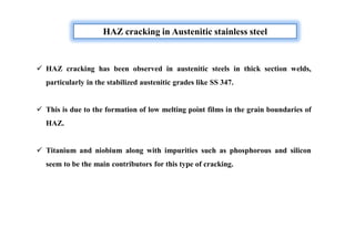 HAZ cracking in Austenitic stainless steel
 HAZ cracking has been observed in austenitic steels in thick section welds,
particularly in the stabilized austenitic grades like SS 347.
 This is due to the formation of low melting point films in the grain boundaries of
HAZ.
 Titanium and niobium along with impurities such as phosphorous and silicon
seem to be the main contributors for this type of cracking.
 
