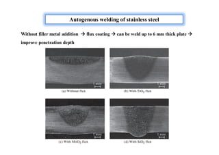 Autogenous welding of stainless steel
Without filler metal addition  flux coating  can be weld up to 6 mm thick plate 
improve penetration depth
 