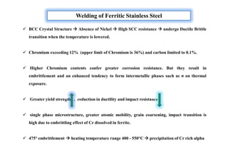 Welding of Ferritic Stainless Steel
 BCC Crystal Structure  Absence of Nickel  High SCC resistance  undergo Ductile Brittle
transition when the temperature is lowered.
 Chromium exceeding 12% (upper limit of Chromium is 36%) and carbon limited to 0.1%.
 Higher Chromium contents confer greater corrosion resistance. But they result in
embrittlement and an enhanced tendency to form intermetallic phases such as σ on thermal
exposure.
 Greater yield strength , reduction in ductility and impact resistance
 single phase microstructure, greater atomic mobility, grain coarsening, impact transition is
high due to embrittling effect of Cr dissolved in ferrite.
 475° embrittlement  heating temperature range 400 - 550°C  precipitation of Cr rich alpha
 