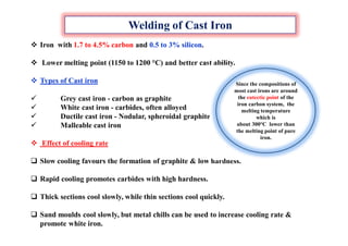Welding of Cast Iron
 Iron with 1.7 to 4.5% carbon and 0.5 to 3% silicon.
 Lower melting point (1150 to 1200 °C) and better cast ability.
 Types of Cast iron
 Grey cast iron - carbon as graphite
 White cast iron - carbides, often alloyed
 Ductile cast iron - Nodular, spheroidal graphite
 Malleable cast iron
 Effect of cooling rate
 Slow cooling favours the formation of graphite & low hardness.
 Rapid cooling promotes carbides with high hardness.
 Thick sections cool slowly, while thin sections cool quickly.
 Sand moulds cool slowly, but metal chills can be used to increase cooling rate &
promote white iron.
Since the compositions of
most cast irons are around
the eutectic point of the
iron carbon system, the
melting temperature
which is
about 300°C lower than
the melting point of pure
iron.
 