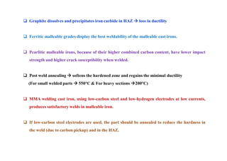  Graphite dissolves and precipitates iron carbide in HAZ  loss in ductility
 Ferritic malleable grades display the best weldability of the malleable cast irons.
 Pearlitic malleable irons, because of their higher combined carbon content, have lower impact
strength and higher crack susceptibility when welded.
 Post weld annealing  softens the hardened zone and regains the minimal ductility
(For small welded parts  550°C & For heavy sections 200°C)
 MMA welding cast iron, using low-carbon steel and low-hydrogen electrodes at low currents,
produces satisfactory welds in malleable iron.
 If low-carbon steel electrodes are used, the part should be annealed to reduce the hardness in
the weld (due to carbon pickup) and in the HAZ.
 