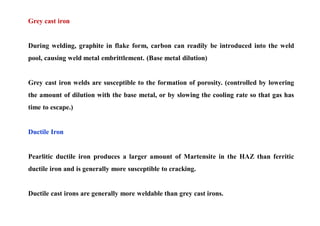 Grey cast iron
During welding, graphite in flake form, carbon can readily be introduced into the weld
pool, causing weld metal embrittlement. (Base metal dilution)
Grey cast iron welds are susceptible to the formation of porosity. (controlled by lowering
the amount of dilution with the base metal, or by slowing the cooling rate so that gas has
time to escape.)
Ductile Iron
Pearlitic ductile iron produces a larger amount of Martensite in the HAZ than ferritic
ductile iron and is generally more susceptible to cracking.
Ductile cast irons are generally more weldable than grey cast irons.
 