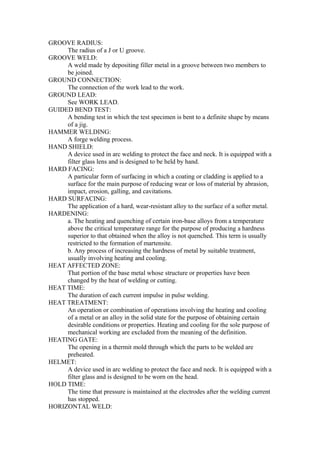 GROOVE RADIUS:
The radius of a J or U groove.
GROOVE WELD:
A weld made by depositing filler metal in a groove between two members to
be joined.
GROUND CONNECTION:
The connection of the work lead to the work.
GROUND LEAD:
See WORK LEAD.
GUIDED BEND TEST:
A bending test in which the test specimen is bent to a definite shape by means
of a jig.
HAMMER WELDING:
A forge welding process.
HAND SHIELD:
A device used in arc welding to protect the face and neck. It is equipped with a
filter glass lens and is designed to be held by hand.
HARD FACING:
A particular form of surfacing in which a coating or cladding is applied to a
surface for the main purpose of reducing wear or loss of material by abrasion,
impact, erosion, galling, and cavitations.
HARD SURFACING:
The application of a hard, wear-resistant alloy to the surface of a softer metal.
HARDENING:
a. The heating and quenching of certain iron-base alloys from a temperature
above the critical temperature range for the purpose of producing a hardness
superior to that obtained when the alloy is not quenched. This term is usually
restricted to the formation of martensite.
b. Any process of increasing the hardness of metal by suitable treatment,
usually involving heating and cooling.
HEAT AFFECTED ZONE:
That portion of the base metal whose structure or properties have been
changed by the heat of welding or cutting.
HEAT TIME:
The duration of each current impulse in pulse welding.
HEAT TREATMENT:
An operation or combination of operations involving the heating and cooling
of a metal or an alloy in the solid state for the purpose of obtaining certain
desirable conditions or properties. Heating and cooling for the sole purpose of
mechanical working are excluded from the meaning of the definition.
HEATING GATE:
The opening in a thermit mold through which the parts to be welded are
preheated.
HELMET:
A device used in arc welding to protect the face and neck. It is equipped with a
filter glass and is designed to be worn on the head.
HOLD TIME:
The time that pressure is maintained at the electrodes after the welding current
has stopped.
HORIZONTAL WELD:
 