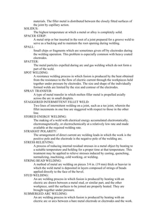 materials. The filler metal is distributed between the closely fitted surfaces of
the joint by capillary action.
SOLIDUS:
The highest temperature at which a metal or alloy is completely solid.
SPACER STRIP:
A metal strip or bar inserted in the root of a joint prepared for a groove weld to
serve as a backing and to maintain the root opening during welding.
SPALL:
Small chips or fragments which are sometimes given off by electrodes during
the welding operation. This problem is especially common with heavy coated
electrodes.
SPATTER:
The metal particles expelled during arc and gas welding which do not form a
part of the weld.
SPOT WELDING:
A resistance welding process in which fusion is produced by the heat obtained
from the resistance to the flow of electric current through the workpieces held
together under pressure by electrodes. The size and shape of the individually
formed welds are limited by the size and contour of the electrodes.
SPRAY TRANSFER:
A type of metal transfer in which molten filler metal is propelled axially
across the arc in small droplets.
STAGGERED INTERMITTENT FILLET WELD:
Two lines of intermittent welding on a joint, such as a tee joint, wherein the
fillet increments in one line are staggered with respect to those in the other
line.
STORED ENERGY WELDING:
The making of a weld with electrical energy accumulated electrostatically,
electromagnetically, or electrochemically at a relatively low rate and made
available at the required welding rate.
STRAIGHT POLARITY:
The arrangement of direct current arc welding leads in which the work is the
positive pole and the electrode is the negative pole of the welding arc.
STRESS RELIEVING:
A process of reducing internal residual stresses in a metal object by heating to
a suitable temperature and holding for a proper time at that temperature. This
treatment may he applied to relieve stresses induced by casting, quenching,
normalizing, machining, cold working, or welding.
STRING BEAD WELDING:
A method of metal arc welding on pieces 3/4 in. (19 mm) thick or heavier in
which the weld metal is deposited in layers composed of strings of beads
applied directly to the face of the bevel.
STUD WELDING:
An arc welding process in which fusion is produced by heating with an
electric arc drawn between a metal stud, or similar part, and the other
workpiece, until the surfaces to be joined are properly heated. They are
brought together under pressure.
SUBMERGED ARC WELDING:
An arc welding process in which fusion is produced by heating with an
electric arc or arcs between a bare metal electrode or electrodes and the work.
 