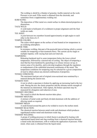 The welding is shield by a blanket of granular, fusible material on the work.
Pressure is not used. Filler metal is obtained from the electrode, and
sometimes from a supplementary welding rod.
SURFACING:
The deposition of filler metal on a metal surface to obtain desired properties or
dimensions.
TACK WELD:
A weld made to hold parts of a weldment in proper alignment until the final
welds are made.
TEE JOINT:
A joint between two members located approximately at right angles to each
other in the form of a T.
TEMPER COLORS:
The colors which appear on the surface of steel heated at low temperature in
an oxidizing atmosphere.
TEMPER TIME:
In resistance welding, that part of the postweld interval during which a current
suitable for tempering or heat treatment flows. The current can be single or
multiple impulse, with varying heat and cool intervals.
TEMPERING:
Reheating hardened steel to some temperature below the lower critical
temperature, followed by a desired rate of cooling. The object of tempering a
steel that has been hardened by quenching is to release stresses set up, to
restore some of its ductility, and to develop toughness through the regulation
or readjustment of the embrittled structural constituents of the metal. The
temperature conditions for tempering may be selected for a given composition
of steel to obtain almost any desired combination of properties.
TENSILE STRENGTH:
The maximum load per unit of original cross-sectional area sustained by a
material during the tension test.
TENSION TEST:
A test in which a specimen is broken by applying an increasing load to the two
ends. During the test, the elastic properties and the ultimate tensile strength of
the material are determined. After rupture, the broken specimen may be
measured for elongation and reduction of area.
THERMIT CRUCIBLE
The vessel in which the thermit reaction takes place.
THERMIT MIXTURE:
A mixture of metal oxide and finely divided aluminum with the addition of
alloying metals as required.
THERMIT MOLD:
A mold formed around the parts to be welded to receive the molten metal.
THERMIT REACTION:
The chemical reaction between metal oxide and aluminum which produces
superheated molten metal and aluminum oxide slag.
THERMIT WELDING:
A group of welding processes in which fusion is produced by heating with
superheated liquid metal and slag resulting from a chemical reaction between
a metal oxide and aluminum, with or without the application of pressure. Filler
metal, when used, is obtained from the liquid metal.
 