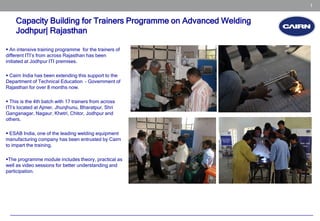 1


    Capacity Building for Trainers Programme on Advanced Welding
    Jodhpur| Rajasthan

 An intensive training programme for the trainers of
different ITI’s from across Rajasthan has been
initiated at Jodhpur ITI premises.

 Cairn India has been extending this support to the
Department of Technical Education – Government of
Rajasthan for over 8 months now.

 This is the 4th batch with 17 trainers from across
ITI’s located at Ajmer, Jhunjhunu, Bharatpur, Shri
Ganganagar, Nagaur, Khetri, Chitor, Jodhpur and
others.

 ESAB India, one of the leading welding equipment
manufacturing company has been entrusted by Cairn
to impart the training.

The programme module includes theory, practical as
well as video sessions for better understanding and
participation.
 