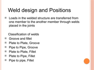 Weld design and Positions
 Loads in the welded structure are transferred from
one member to the another member through welds
placed in the joints
Classification of welds
 Groove and fillet
 Plate to Plate, Groove
 Pipe to Pipe, Groove
 Plate to Plate, Fillet
 Plate to Pipe, Fillet
 Pipe to pipe, Fillet
 