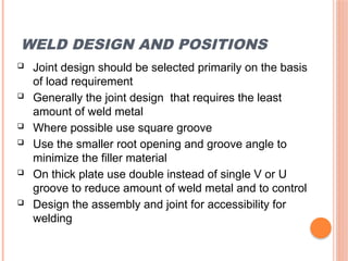 WELD DESIGN AND POSITIONS
 Joint design should be selected primarily on the basis
of load requirement
 Generally the joint design that requires the least
amount of weld metal
 Where possible use square groove
 Use the smaller root opening and groove angle to
minimize the filler material
 On thick plate use double instead of single V or U
groove to reduce amount of weld metal and to control
 Design the assembly and joint for accessibility for
welding
 