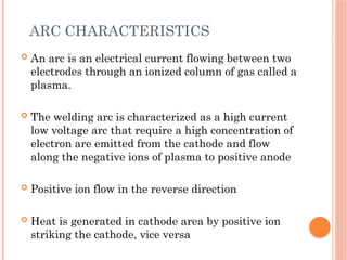 ARC CHARACTERISTICS
 An arc is an electrical current flowing between two
electrodes through an ionized column of gas called a
plasma.
 The welding arc is characterized as a high current
low voltage arc that require a high concentration of
electron are emitted from the cathode and flow
along the negative ions of plasma to positive anode
 Positive ion flow in the reverse direction
 Heat is generated in cathode area by positive ion
striking the cathode, vice versa
 