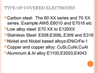TYPE OF COVERED ELECTRODES
Carbon steel: The 60 XX series and 70 XX
series. Example AWS E6010 and E7018 etc
Low alloy steel: E70 XX to E120XX
Stainless Steel: E308,E308L,E309 and E316
Nickel and Nickel based alloys:ENiCrFe-1
Copper and copper alloy: CuSi,CuNi,CuAl
Aluminum & Al alloy E1100,E3003,E4043
 