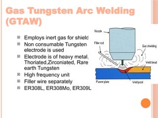 Gas Tungsten Arc Welding
(GTAW)
 Employs inert gas for shielding
 Non consumable Tungsten
electrode is used
 Electrode is of heavy metal,
Thoriated,Zirconiated, Rare
earth Tungsten
 High frequency unit
 Filler wire separately
 ER308L, ER308Mo, ER309L
 