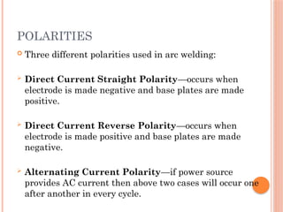 POLARITIES
 Three different polarities used in arc welding:
 Direct Current Straight Polarity—occurs when
electrode is made negative and base plates are made
positive.
 Direct Current Reverse Polarity—occurs when
electrode is made positive and base plates are made
negative.
 Alternating Current Polarity—if power source
provides AC current then above two cases will occur one
after another in every cycle.
 
