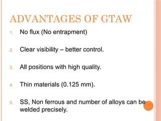 ADVANTAGES OF GTAW
1. No flux (No entrapment)
2. Clear visibility – better control.
3. All positions with high quality.
4. Thin materials (0.125 mm).
5. SS, Non ferrous and number of alloys can be
welded precisely.
 