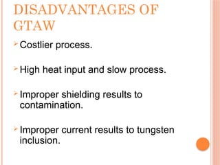 DISADVANTAGES OF
GTAW
 Costlier process.
 High heat input and slow process.
 Improper shielding results to
contamination.
 Improper current results to tungsten
inclusion.
 