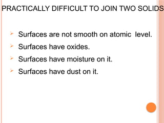 PRACTICALLY DIFFICULT TO JOIN TWO SOLIDS.
 Surfaces are not smooth on atomic level.
 Surfaces have oxides.
 Surfaces have moisture on it.
 Surfaces have dust on it.
 