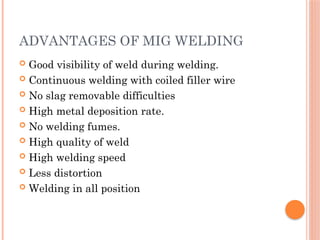 ADVANTAGES OF MIG WELDING
 Good visibility of weld during welding.
 Continuous welding with coiled filler wire
 No slag removable difficulties
 High metal deposition rate.
 No welding fumes.
 High quality of weld
 High welding speed
 Less distortion
 Welding in all position
 