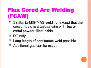 Flux Cored Arc Welding
(FCAW)
 Similar to MIG/MAG welding, except that the
consumable is a tubular wire with flux or
metal powder filled inside.
 DC only
 Long length of continuous weld possible
 Additional gas can be used.
 
