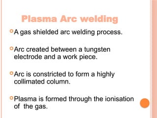 Plasma Arc welding
A gas shielded arc welding process.
Arc created between a tungsten
electrode and a work piece.
Arc is constricted to form a highly
collimated column.
Plasma is formed through the ionisation
of the gas.
 