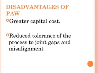 DISADVANTAGES OF
PAW
Greater capital cost.
Reduced tolerance of the
process to joint gaps and
misalignment
 