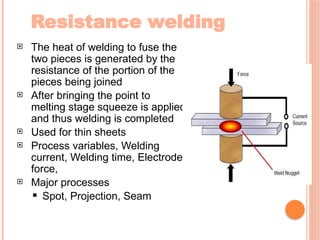 Resistance welding
 The heat of welding to fuse the
two pieces is generated by the
resistance of the portion of the
pieces being joined
 After bringing the point to
melting stage squeeze is applied
and thus welding is completed
 Used for thin sheets
 Process variables, Welding
current, Welding time, Electrode
force,
 Major processes
 Spot, Projection, Seam
 